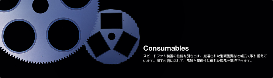 Consumables スピードファム装置の性能を引き出す、厳選された消耗副資材を幅広く取り揃えています。加工内容に応じて、品質と量産性に優れた製品を選択できます。