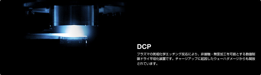 DCP プラズマの気相化学エッチング反応により、非接触・無歪加工を可能とする数値制御ドライ平坦化装置です。チャージアップに起因したウェーハダメージからも開放されています。