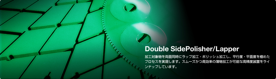 Double Side Polisher/Lapper 加工対象物を両面同時にラップ加工・ポリッシュ加工し、平行度・平面度を極めたプロセスを実現します。スムーズかつ高効率の薄物加工が可能な高精度装置をラインナップしています。