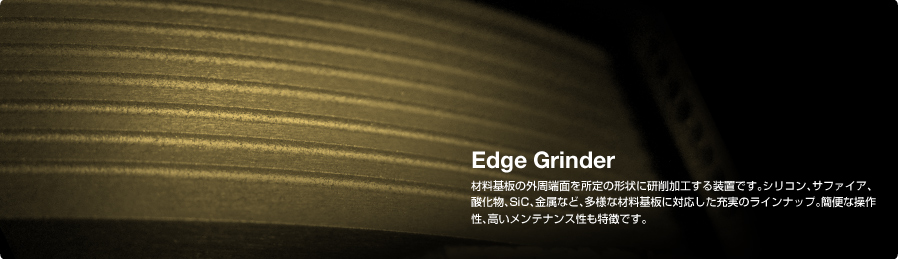 Edge Grinder 材料基板の外周端面を所定の形状に研削加工する装置です。シリコン、サファイア、酸化物、SiC、金属など、多様な材料基板に対応した充実のラインナップ。簡便な操作性、高いメンテナンス性も特徴です。