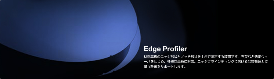 Edge Profiler 材料基板のエッジ形状とノッチ形状を１台で測定する装置です。石英など透明ウェーハをはじめ、多様な基板に対応。エッジグラインディングにおける品質管理と歩留り改善をサポートします。