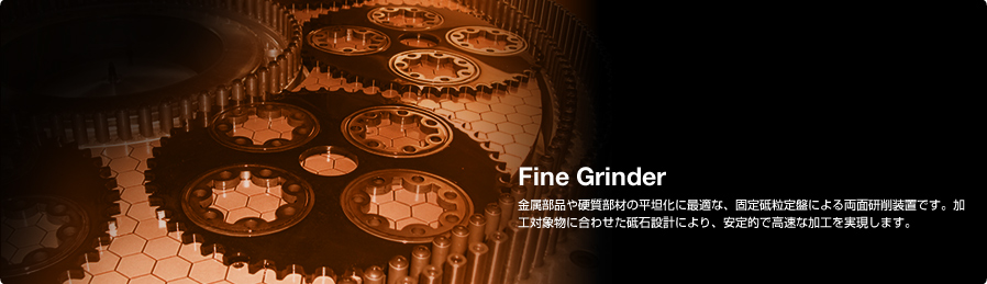 Fine Grinder 金属部品や硬質部材の平坦化に最適な、固定砥粒定盤による両面研削装置です。加工対象物に合わせた砥石設計により、安定的で高速な加工を実現します。