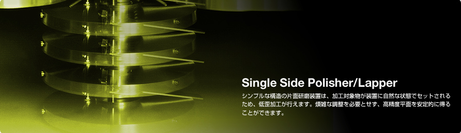 Single Side Polisher/Lapper シンプルな構造の片面研磨装置は、加工対象物が装置に自然な状態でセットされるため、低歪加工が行えます。煩雑な調整を必要とせず、高精度平面を安定的に得ることができます。